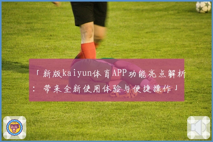 「新版kaiyun体育APP功能亮点解析：带来全新使用体验与便捷操作」