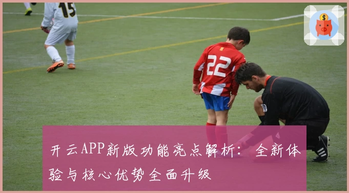开云APP新版功能亮点解析：全新体验与核心优势全面升级